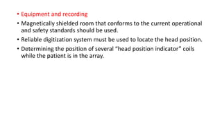 • Equipment and recording
• Magnetically shielded room that conforms to the current operational
and safety standards should be used.
• Reliable digitization system must be used to locate the head position.
• Determining the position of several “head position indicator” coils
while the patient is in the array.
 