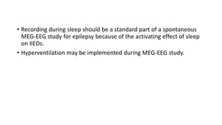 • Recording during sleep should be a standard part of a spontaneous
MEG-EEG study for epilepsy because of the activating effect of sleep
on IIEDs.
• Hyperventilation may be implemented during MEG-EEG study.
 