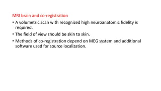 MRI brain and co-registration
• A volumetric scan with recognized high neuroanatomic fidelity is
required.
• The field of view should be skin to skin.
• Methods of co-registration depend on MEG system and additional
software used for source localization.
 
