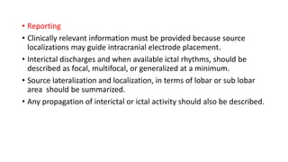 • Reporting
• Clinically relevant information must be provided because source
localizations may guide intracranial electrode placement.
• Interictal discharges and when available ictal rhythms, should be
described as focal, multifocal, or generalized at a minimum.
• Source lateralization and localization, in terms of lobar or sub lobar
area should be summarized.
• Any propagation of interictal or ictal activity should also be described.
 