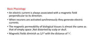 Basic Physiology
• An electric current is always associated with a magnetic field
perpendicular to its direction.
• When neurons are activated synchronously they generate electric
currents.
• The magnetic permeability of biological tissues is almost the same as
that of empty space ,Not distorted by scalp or skull.
• Magnetic fields diminish as 1/r3 with the distance of ‘r’.
 
