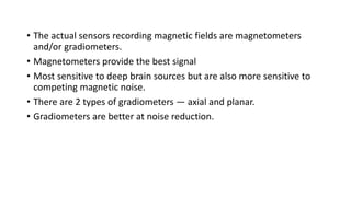 • The actual sensors recording magnetic fields are magnetometers
and/or gradiometers.
• Magnetometers provide the best signal
• Most sensitive to deep brain sources but are also more sensitive to
competing magnetic noise.
• There are 2 types of gradiometers — axial and planar.
• Gradiometers are better at noise reduction.
 