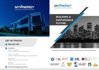 Australia’s leading energy solutions provider for your home and business
BUILDING A
SUSTAINABLE
FUTURE
Locations:
SYDNEY – Head Office
Unit 17, 52 Holker St, Silverwater NSW 2128
SYDNEY – CBD Office
Level 45, World Square, 680 George St, Sydney, NSW 2000
MELBOURNE
805/220 Collins St, Melbourne VIC 3000
BRISBANE
9A/204 Alice St, Brisbane QLD 4000
GET IN TOUCH!
1300 687 787
www.myenergygroup.com.au
FusionSolar
Premium Elite Partner
Retailer
C E R T I F I E D I N S T A L L E R
BRONZE
Trusted Installer
C
ER T I F IE
D
C O M P A N Y
9001-2015
 