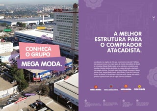 Mega Moda
Av. Contorno, entre Rua 69 e Rua 67-B
(próx. à Rodoviária), Setor Norte Ferroviário
(62) 3217-7916
Mega Moda Park
Av. Contorno, esquina com
Avenida Independência
(62) 3622-3668
facebook.com/megamodashopping
instagram.com/megamodashopping
www.megamoda.com.br
facebook.com/megamodapark
instagram.com/megamodapark
www.megamodapark.com.br
A MELHOR
ESTRUTURA PARA
O COMPRADOR
ATACADISTA.CONHEÇA
O GRUPO
MEGA MODA.
Localizado na região da 44, que movimenta mais de 7 bilhões
de reais por ano e é o maior polo de moda atacadista do Brasil,
o complexo Mega Moda reúne uma estrutura completa para
receber clientes vindos de todos os cantos do país e também
de países vizinhos. Formado pelo Mega Moda Shopping, Mega
Moda Park, Mega Moda Hotel, Mini Moda, Clube de Costura e
Praça da Moda, o Grupo tem tudo que você, cliente atacadista,
precisa e procura em um só lugar. Venha conhecer!
Mini Moda
Mega Moda Hotel
Mega Moda
Mega Moda Park
 