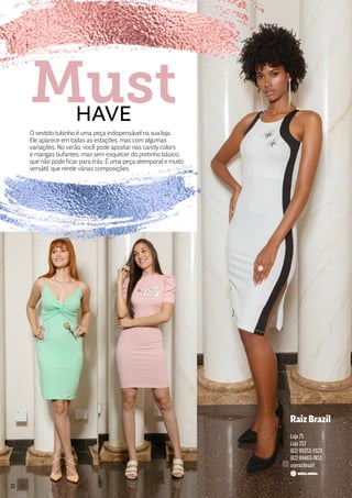 O vestido tubinho é uma peça indispensável na sua loja.
Ele aparece em todas as estações, mas com algumas
variações. No verão, você pode apostar nas candy colors
e mangas bufantes, mas sem esquecer do pretinho básico,
que não pode ficar para trás. É uma peça atemporal e muito
versátil, que rende várias composições.
HAVE
Must
RaizBrazil
Loja 75
Loja 257
(62) 99253-5523
(62) 99463-1853
useraizbrazil
22
 