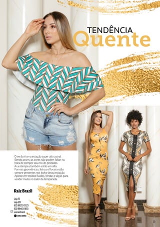 O verão é uma estação super alto astral.
Sendo assim, as cores não podem faltar na
hora de compor seu mix de produtos.
As estampas também estão em alta.
Formas geométricas, listras e florais estão
sempre presentes nos looks dessa estação.
Aposte em tecidos fluidos, fendas e alças para
vender muito no calor da temporada.
TENDÊNCIA
Quente
RaizBrazil
Loja 75
Loja 257
(62) 99253-5523
(62) 99463-1853
useraizbrazil
23
 