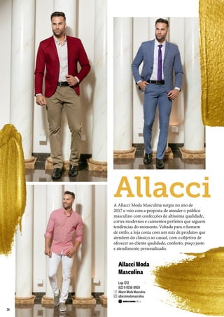 AllacciModa
Masculina
Loja 1212
(62) 9 9536-9959
Allacci Moda Masculina
allaccimodamasculina
A Allacci Moda Masculina surgiu no ano de
2017 e veio com a proposta de atender o público
masculino com confecções de altíssima qualidade,
cortes modernos e caimentos perfeitos que seguem
tendências do momento. Voltada para o homem
de estilo, a loja conta com um mix de produtos que
atendem do clássico ao casual, com o objetivo de
oferecer ao cliente qualidade, conforto, preço justo
e atendimento personalizado.
Allacci
34
 