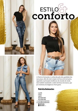 PatríciaGuimarães
Loja 1210
Loja 212
Loja 152
(62) 9 8202-8442
(62) 9 8206-9940
patriciaguimaraesjeanswear
patriciaguimaraesjeanswear
A Patrícia Guimarães é conhecida pela alta qualidade das
suas peças, além de estar sempre em busca de inovações,
seguindo as principais tendências do mundo da moda,
mas também mantendo o estilo intrínseco da marca, que
já é sinônimo de elegância e bom gosto.
conforto
ESTILO
35
 