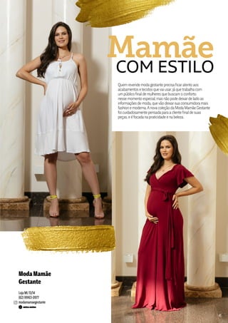 ModaMamãe
Gestante
Loja ML13/14
(62) 99163-0977
modamamaegestante
Quem revende modagestante precisaficaratento aos
acabamentos e tecidos quevai usar, jáque trabalhacom
um público final de mulheres que buscam o conforto
nesse momento especial, mas não pode deixarde lado as
informações de moda, quevão deixarsuaconsumidoramais
fashion e moderna.Anovacoleção daModaMamãe Gestante
foi cuidadosamente pensadaparaacliente final de suas
peças, e é focadanapraticidade e nabeleza.
COM ESTILO
Mamãe
4141
 