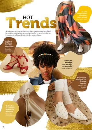 No Mega Moda, o cliente atacadista encontra as maiores tendências
de cada temporada. Com a chegada do verão, focamos em algumas
trends que impulsionarão suas vendas nessa estação.
HOT
As saias
transpassadas
dão estilo e
leveza ao look.
Saia: Maria Rosa
Invista no
brilho das
sandálias
metalizadas.
Sandália:
Meire Morais
Aposte nos
acessórios
com pedrarias
nessa estação.
Tiara: Hakkazan
Os detalhes
na corda são
diferenciais
poderosos.
Macacão:
Adorei Modas
Sapatos com
aplicações são
o charme
do verão.
Mule: Avelle
Calçados
42
 