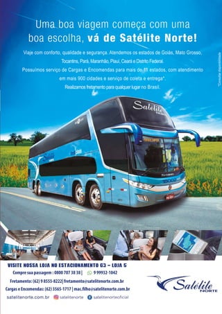 Viaje com conforto, qualidade e segurança. Atendemos os estados de Goiás, Mato Grosso,
Tocantins, Pará, Maranhão, Piauí, Ceará e Distrito Federal.
Possuímos serviço de Cargas e Encomendas para mais de 11 estados, com atendimento
em mais 900 cidades e serviço de coleta e entrega*.
Realizamos fretamento para qualquer lugar no Brasil.
*Consultardisponibilidade
Visite nossa loja no ESTACIONAMENTO G3 - LOJA 5
Fretamento: (62) 9 8555-8222| fretamento@satelitenorte.com.br
Cargas e Encomendas: (62) 3565-1717 | mac..lho@satelitenorte.com.br
Compre sua passagem : 0800 707 38 38 | 9 99932-1042
 