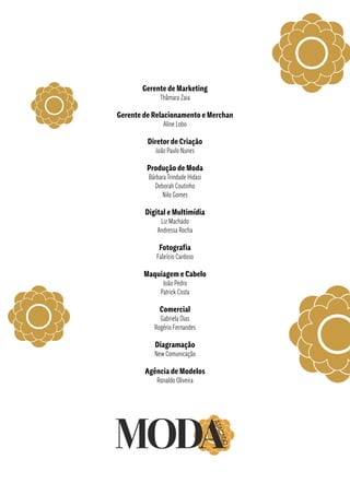 Gerente de Marketing
Thâmara Zaia
Gerente de Relacionamento e Merchan
Aline Lobo
Diretor de Criação
João Paulo Nunes
Produção de Moda
Bárbara Trindade Hidasi
Deborah Coutinho
Nilo Gomes
Digital e Multimídia
Liz Machado
Andressa Rocha
Fotografia
Fabrício Cardoso
Maquiagem e Cabelo
João Pedro
Patrick Costa
Comercial
Gabriela Dias
Rogério Fernandes
Diagramação
New Comunicação
Agência de Modelos
Ronaldo Oliveira
 