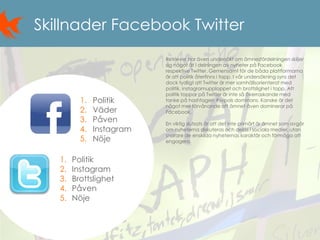 12
Skillnader Facebook Twitter
Retriever har även undersökt om ämnesfördelningen skiljer
sig något åt i delningen av nyheter på Facebook
respektive Twitter. Gemensamt för de båda plattformarna
är att politik återfinns i topp. I vår undersökning syns det
dock tydligt att Twitter är mer samhällsorienterat med
politik, instagramupploppet och brottslighet i topp. Att
politik toppar på Twitter är inte så överraskande med
tanke på hashtagen #svpols dominans. Kanske är det
något mer förvånande att ämnet även dominerar på
Facebook.
En viktig slutsats är att det inte primärt är ämnet som avgör
om nyheterna diskuteras och delas i sociala medier, utan
snarare de enskilda nyheternas karaktär och förmåga att
engagera.
1. Politik
2. Väder
3. Påven
4. Instagram
5. Nöje
1. Politik
2. Instagram
3. Brottslighet
4. Påven
5. Nöje
 
