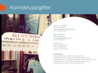 14
Kontaktuppgifter
IOANNA LOKEBRATT
Medieanalytiker
ioanna.lokebratt@retriever.se
Tel. +76 000 10 30
ERIK HÖRNFELDT
Medieanalytiker
erik.hornfelft@retriever.se
Tel. +70 749 99 16
RETRIEVER AB
Birger Jarlsgatan 6B
114 34 Stockholm
+46 (0) 8 546 12 100
Om Retriever
Retriever är Nordens ledande leverantör av
mediebevakning, verktyg för redaktionell research,
medieanalys och företagsinformation. Retriever har kunder
i alla branscher av nordiskt näringsliv och offentlig
förvaltning, och ägs av TT och Norska NTB.
 