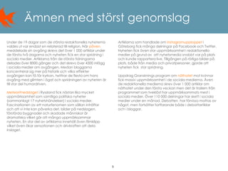 9
Ämnen med störst genomslag
Under de 19 dagar som de största redaktionella nyheterna
valdes ut var endast en relaterad till religion. När påven
meddelade sin avgång skrevs det över 1 000 artiklar under
de första två dagarna och nyheten fick en stor spridning i
sociala medier. Artiklarna från de största tidningarna
delades över 8000 gånger och det skrevs över 4300 inlägg
i sociala medier om avgången. Medan bloggarna
koncentrerar sig mer på historik och vilka effekter
avgången kan få för kyrkan, twittrar de flesta om hans
avgång med glimten i ögat och spridningen av nyheten är
till stor del humordriven.
Meteoritnedslaget i Ryssland fick nästan lika mycket
uppmärksamhet som samtliga politiska nyheter
(sammanlagt 17 nyhetshändelser) i sociala medier.
Fascinationen av ett naturfenomen som sällan inträffar
och att vi inte kan påverka det, bilder på nedslagen,
förstörda byggnader och skadade människor är
dramatiska vilket gör att många uppmärksammar
nyheten. En stor del av artiklarna innehöll även filmklipp
vilket även ökar sensationen och drivkraften att dela
inslaget.
Artiklarna som handlade om Instagramupploppet i
Göteborg fick många delningar på Facebook och Twitter.
Nyheten fick även stor uppmärksamhet i redaktionella
medier på grund av att nyhetsmedia snabbt var på plats
och kunde rapportera live. Tillgången på rörliga bilder på
plats, både från media och privatpersoner, gjorde att
nyheten fick stor spridning.
Uppdrag Gransknings program om näthatet mot kvinnor
fick massiv uppmärksamhet i de sociala medierna. Även
de redaktionella medierna skrev över 1 000 artiklar om
näthatet under den första veckan men det är trailern från
programmet som tveklöst har uppmärksammats mest i
sociala medier. Över 110 000 delningar har skett i sociala
medier under en månad. Debatten har förvisso mattas av
något, men fortsätter fortfarande både i debattartiklar
och i bloggar.
 
