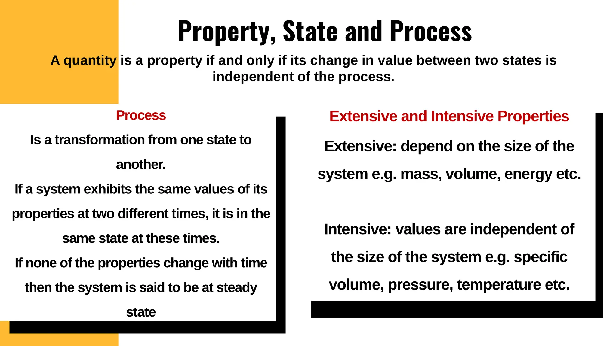 Property, State and Process
Extensive and Intensive Properties
Extensive: depend on the size of the
system e.g. mass, volume, energy etc.
Intensive: values are independent of
the size of the system e.g. specific
volume, pressure, temperature etc.
Process
Is a transformation from one state to
another.
If a system exhibits the same values of its
properties at two different times, it is in the
same state at these times.
If none of the properties change with time
then the system is said to be at steady
state
A quantity is a property if and only if its change in value between two states is
independent of the process.
 