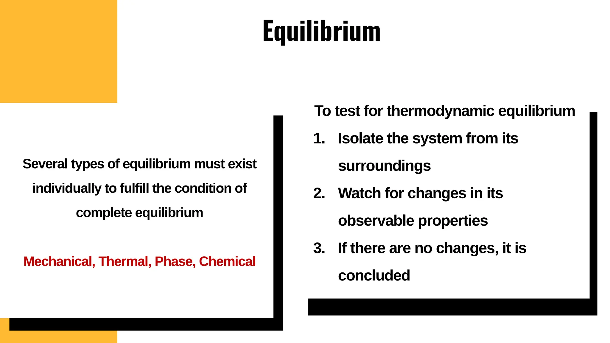 Equilibrium
To test for thermodynamic equilibrium
1. Isolate the system from its
surroundings
2. Watch for changes in its
observable properties
3. If there are no changes, it is
concluded
Several types of equilibrium must exist
individually to fulfill the condition of
complete equilibrium
Mechanical, Thermal, Phase, Chemical
 