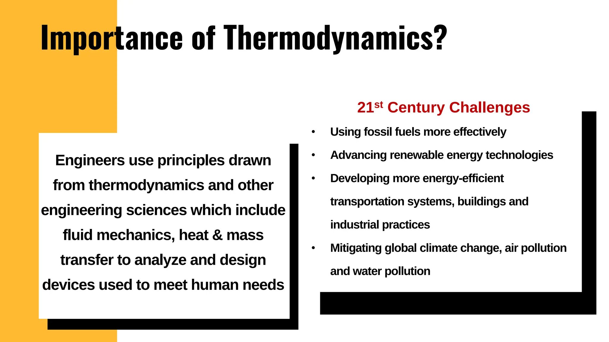 Importance of Thermodynamics?
21st Century Challenges
• Using fossil fuels more effectively
• Advancing renewable energy technologies
• Developing more energy-efficient
transportation systems, buildings and
industrial practices
• Mitigating global climate change, air pollution
and water pollution
Engineers use principles drawn
from thermodynamics and other
engineering sciences which include
fluid mechanics, heat & mass
transfer to analyze and design
devices used to meet human needs
 