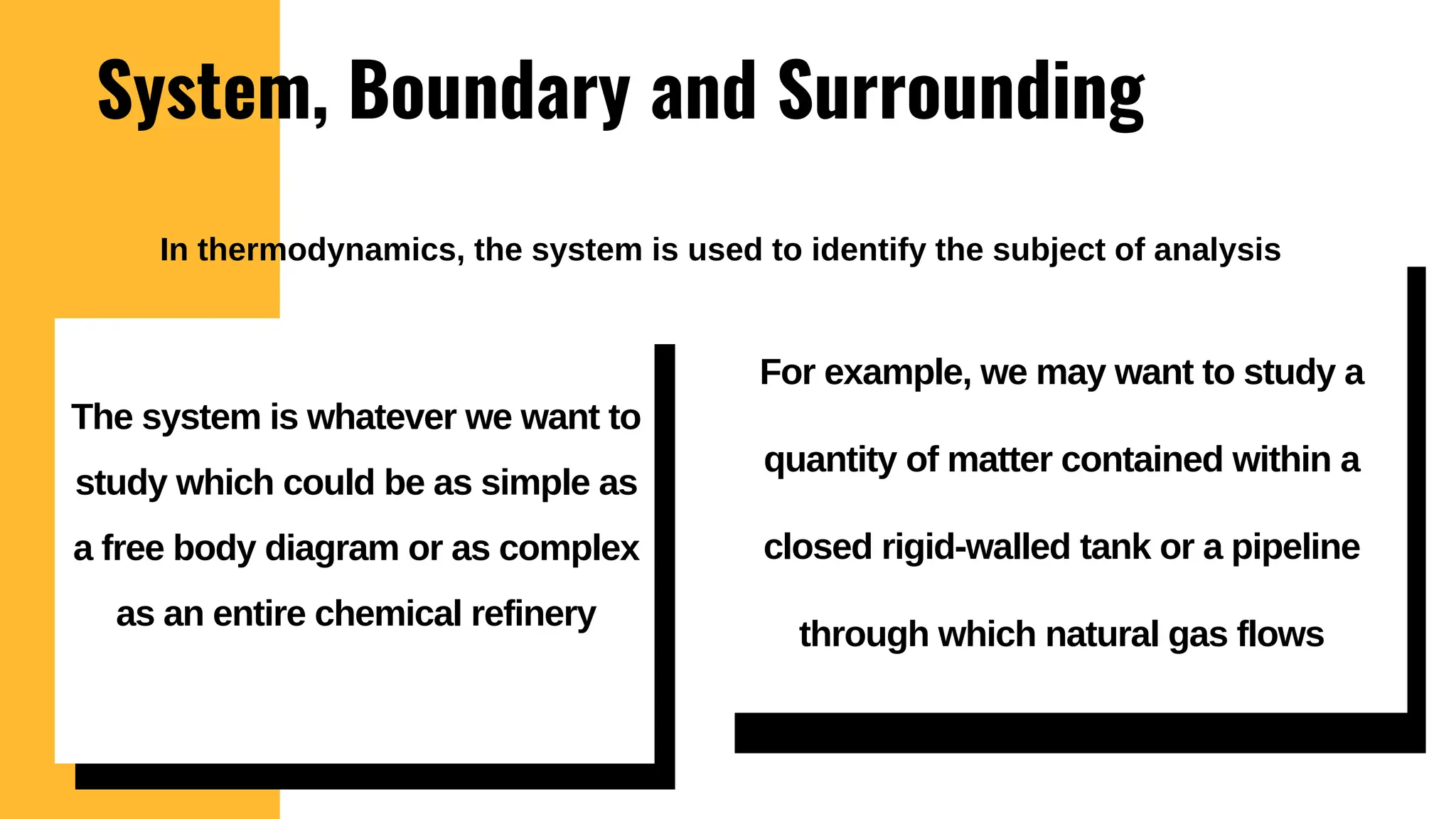 System, Boundary and Surrounding
For example, we may want to study a
quantity of matter contained within a
closed rigid-walled tank or a pipeline
through which natural gas flows
The system is whatever we want to
study which could be as simple as
a free body diagram or as complex
as an entire chemical refinery
In thermodynamics, the system is used to identify the subject of analysis
 