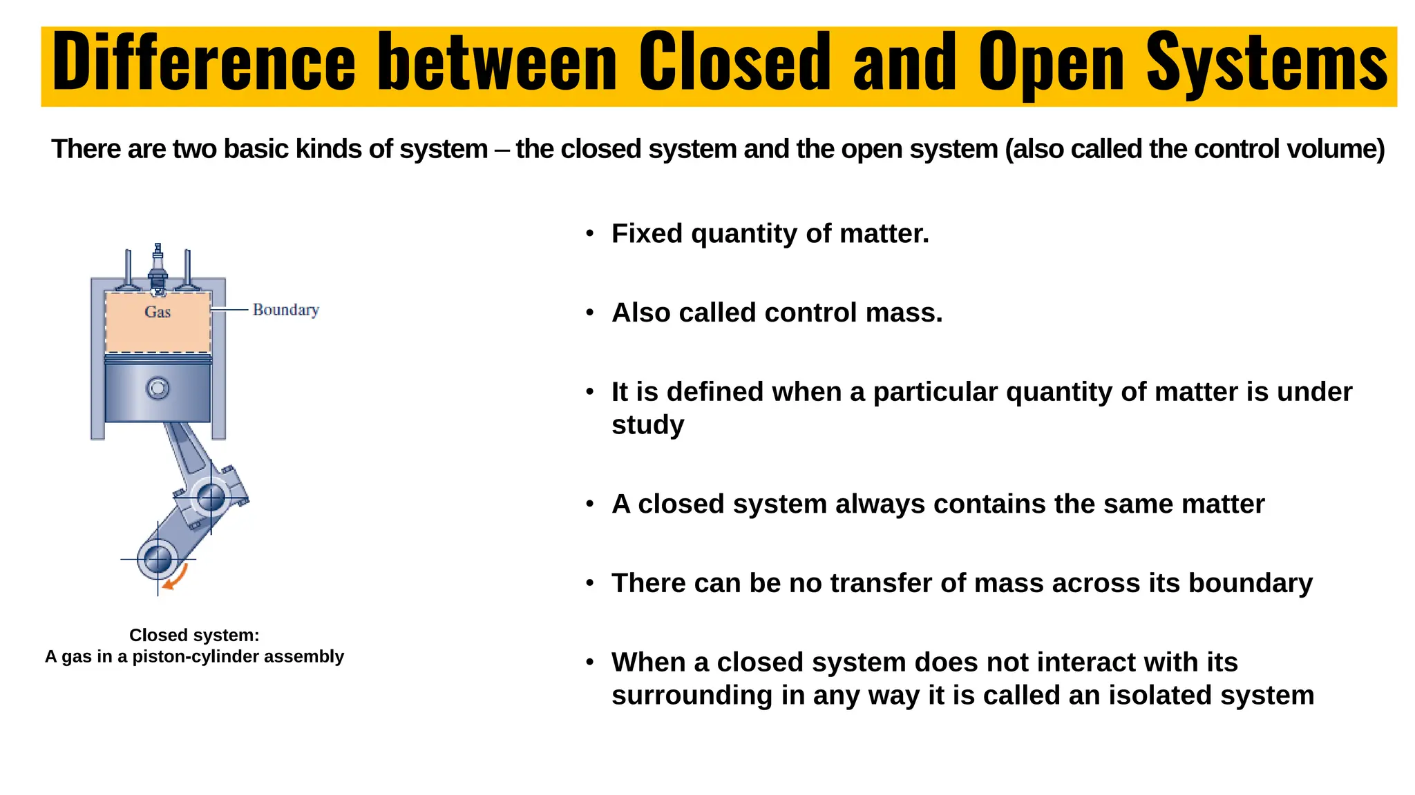 Difference between Closed and Open Systems
There are two basic kinds of system – the closed system and the open system (also called the control volume)
Closed system:
A gas in a piston-cylinder assembly
• Fixed quantity of matter.
• Also called control mass.
• It is defined when a particular quantity of matter is under
study
• A closed system always contains the same matter
• There can be no transfer of mass across its boundary
• When a closed system does not interact with its
surrounding in any way it is called an isolated system
 