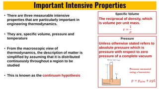 Important Intensive Properties
• There are three measurable intensive
properties that are particularly important in
engineering thermodynamics.
• They are, specific volume, pressure and
temperature
• From the macroscopic view of
thermodynamics, the description of matter is
simplified by assuming that it is distributed
continuously throughout a region to be
studied
• This is known as the continuum hypothesis
Specific Volume
The reciprocal of density, which
is volume per unit mass.
𝑣 =
1
𝜌
Pressure
Unless otherwise stated refers to
absolute pressure which is
pressure with respect to zero
pressure of a complete vacuum
𝑝 = 𝑝𝑎𝑡𝑚 + 𝜌𝑔𝐿
Pressure measured
using a barometer
 