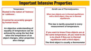 Important Intensive Properties
Temperature
Rooted in the notion of ‘hotness’
or ‘coldness’.
It cannot be accurately gauged
by human touch.
An objective understanding of
equality of temperature can be
achieved by using the fact that
when the temperature of an
object changes, other properties
also change
Zeroth Law of Thermodynamics
When two objects are in thermal equilibrium
with a third object, they are in thermal
equilibrium.
This law is tacitly assumed in every
measurement of temperature.
If you want to know if two objects are at
the same temperature, all you need to do
is to check if they are in thermal
equilibrium with a third object.
The third object is usually a thermometer
 