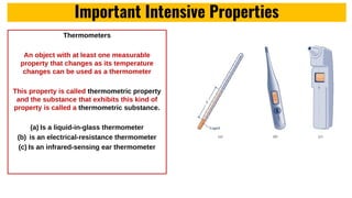 Important Intensive Properties
Thermometers
An object with at least one measurable
property that changes as its temperature
changes can be used as a thermometer
This property is called thermometric property
and the substance that exhibits this kind of
property is called a thermometric substance.
(a) Is a liquid-in-glass thermometer
(b) is an electrical-resistance thermometer
(c) Is an infrared-sensing ear thermometer
 