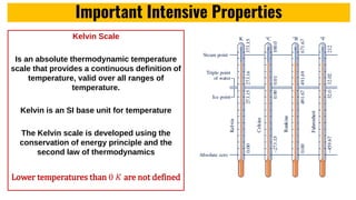 Important Intensive Properties
Kelvin Scale
Is an absolute thermodynamic temperature
scale that provides a continuous definition of
temperature, valid over all ranges of
temperature.
Kelvin is an SI base unit for temperature
The Kelvin scale is developed using the
conservation of energy principle and the
second law of thermodynamics
Lower temperatures than 0 𝐾 are not defined
 