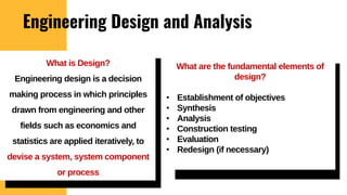 Engineering Design and Analysis
What are the fundamental elements of
design?
• Establishment of objectives
• Synthesis
• Analysis
• Construction testing
• Evaluation
• Redesign (if necessary)
What is Design?
Engineering design is a decision
making process in which principles
drawn from engineering and other
fields such as economics and
statistics are applied iteratively, to
devise a system, system component
or process
 