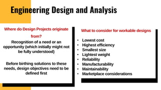 Engineering Design and Analysis
What to consider for workable designs
• Lowest cost
• Highest efficiency
• Smallest size
• Lightest weight
• Reliability
• Manufacturability
• Maintainability
• Marketplace considerations
Where do Design Projects originate
from?
Recognition of a need or an
opportunity (which initially might not
be fully understood)
Before birthing solutions to these
needs, design objectives need to be
defined first
 