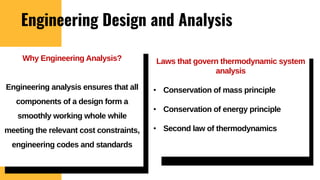Engineering Design and Analysis
Laws that govern thermodynamic system
analysis
• Conservation of mass principle
• Conservation of energy principle
• Second law of thermodynamics
Why Engineering Analysis?
Engineering analysis ensures that all
components of a design form a
smoothly working whole while
meeting the relevant cost constraints,
engineering codes and standards
 