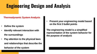 Engineering Design and Analysis
• Present your engineering model based
on the first 3 bullet points
The engineering model is a simplified
representation of the system behavior for
the purpose of analysis
Thermodynamic System Analysis
• Define the system
• Identify relevant interaction with
the surroundings
• Pay attention to the physical laws
and relationships that describe the
behavior of the system
 