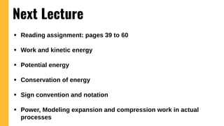  Reading assignment: pages 39 to 60
 Work and kinetic energy
 Potential energy
 Conservation of energy
 Sign convention and notation
 Power, Modeling expansion and compression work in actual
processes
Next Lecture
 