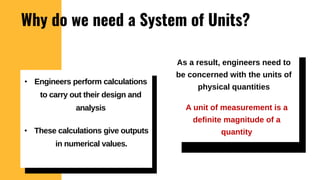 Why do we need a System of Units?
As a result, engineers need to
be concerned with the units of
physical quantities
• Engineers perform calculations
to carry out their design and
analysis
• These calculations give outputs
in numerical values.
A unit of measurement is a
definite magnitude of a
quantity
 