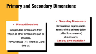 Primary and Secondary Dimensions
• Secondary Dimensions
• Primary Dimensions
Independent dimensions from
which all other dimensions can be
obtained.
They are mass (𝑀), length (𝐿), and
time (𝑇)
Dimensions expressed in
terms of the primary (also
called fundamental)
dimensions
Can you give examples?
 
