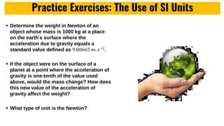 Practice Exercises: The Use of SI Units
 Determine the weight in Newton of an
object whose mass is 1000 kg at a place
on the earth’s surface where the
acceleration due to gravity equals a
standard value defined as 9.80665 𝑚. 𝑠−2
.
 If the object were on the surface of a
planet at a point where the acceleration of
gravity is one-tenth of the value used
above, would the mass change? How does
this new value of the acceleration of
gravity affect the weight?
 What type of unit is the Newton?
 