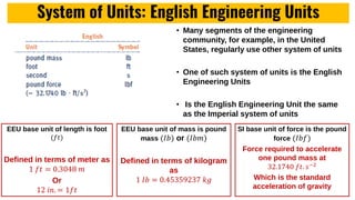 System of Units: English Engineering Units
• Many segments of the engineering
community, for example, in the United
States, regularly use other system of units
• One of such system of units is the English
Engineering Units
• Is the English Engineering Unit the same
as the Imperial system of units
EEU base unit of length is foot
(𝑓𝑡)
Defined in terms of meter as
1 𝑓𝑡 = 0.3048 𝑚
Or
12 𝑖𝑛. = 1𝑓𝑡
EEU base unit of mass is pound
mass (𝐼𝑏) or (𝐼𝑏𝑚)
Defined in terms of kilogram
as
1 𝐼𝑏 = 0.45359237 𝑘𝑔
SI base unit of force is the pound
force (𝐼𝑏𝑓)
Force required to accelerate
one pound mass at
32.1740 𝑓𝑡. 𝑠−2
Which is the standard
acceleration of gravity
 
