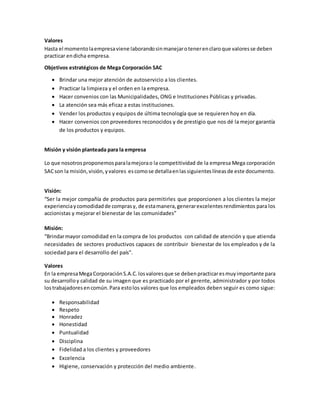 Valores
Hasta el momentolaempresaviene laborandosinmanejarotenerenclaroque valoresse deben
practicar endicha empresa.
Objetivos estratégicos de Mega Corporación SAC
 Brindar una mejor atención de autoservicio a los clientes.
 Practicar la limpieza y el orden en la empresa.
 Hacer convenios con las Municipalidades, ONG e Instituciones Públicas y privadas.
 La atención sea más eficaz a estas instituciones.
 Vender los productos y equipos de última tecnología que se requieren hoy en día.
 Hacer convenios con proveedores reconocidos y de prestigio que nos dé la mejor garantía
de los productos y equipos.
Misión y visión planteada para la empresa
Lo que nosotrosproponemosparalamejorao la competitividad de la empresa Mega corporación
SACson la misión,visión,yvalores escomose detallaenlassiguienteslíneasde este documento.
Visión:
“Ser la mejor compañía de productos para permitirles que proporcionen a los clientes la mejor
experienciaycomodidadde comprasy, de estamanera,generarexcelentesrendimientos para los
accionistas y mejorar el bienestar de las comunidades”
Misión:
“Brindarmayor comodidad en la compra de los productos con calidad de atención y que atienda
necesidades de sectores productivos capaces de contribuir bienestar de los empleados y de la
sociedad para el desarrollo del país”.
Valores
En la empresaMegaCorporación S.A.C.losvaloresque se debenpracticaresmuyimportante para
su desarrolloy calidad de su imagen que es practicado por el gerente, administrador y por todos
lostrabajadoresencomún.Para estolos valores que los empleados deben seguir es como sigue:
 Responsabilidad
 Respeto
 Honradez
 Honestidad
 Puntualidad
 Disciplina
 Fidelidad a los clientes y proveedores
 Excelencia
 Higiene, conservación y protección del medio ambiente.
 
