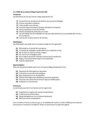 2.2. FODA de la empresa Mega Corporación SAC
Fortalezas:
Las fortalezas con las que cuenta mega corporación son:
F1 Personal tienen tendencia al cambio y las nuevas tecnologías
F2 Precios accesibles al público.
F3 Trato amable a los clientes
F4 Personal experimentado y con gran afinidad a la empresa.
F5 Buena reputación entre los clientes
F6 Amplia variedad de productos a la venta
F7 Las actividadesde losempleadosesmásque nadasatisfacerlasnecesidadesdel cliente y
de la empresa.
F8 Cuenta con un gran número de clientes.
Debilidades:
Las debilidades que pude tener la empresa mega son los siguientes:
D1 Dificultad en el control de la empresa.
D2 El manejo de catálogos o publicidad no es el óptimo no hay.
D3 No se tiene en claro las metas a seguir.
D4 No cuenta con una página web.
D5 No se logran actualizar a tiempo el precio de los productos.
D6 Pagos y reconocimientos bajos a los empleados.
D7 Falta de capacitación
Oportunidades:
Estas son las oportunidades que tiene la empresa Mega Corporación S.A.C:
O1 Expansión de fibra óptica en Apurímac.
O2 Inclinación a una cultura tecnológica.
O3 Baja competencia a los alrededores.
O4 Avance tecnológico que abastecen soluciones gratuitas.
O5 Personas con conocimiento de SI/TI aquí en Andahuaylas.
O6 Población en crecimiento.
Amenazas:
Las amenazas que tiene la empresa son los siguientes:
A1 Surgimiento o ingreso de nuevos competidores.
A2 La delincuencia informática.
A3 Apoyo del gobierno a la iniciativa empresarial.
A4 Mal trato entre competidores.
Con el análisis interno y externo que se ha acabado de mostrar la matriz FODA para la empresa
seria como se muestra en la tabla N° 14 que se presenta en la siguiente página.
 