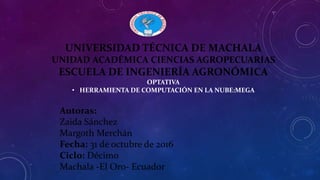 UNIVERSIDAD TÉCNICA DE MACHALA
UNIDAD ACADÉMICA CIENCIAS AGROPECUARIAS
ESCUELA DE INGENIERÍA AGRONÓMICA
OPTATIVA
• HERRAMIENTA DE COMPUTACIÓN EN LA NUBE:MEGA
Autoras:
Zaida Sánchez
Margoth Merchán
Fecha: 31 de octubre de 2016
Ciclo: Décimo
Machala -El Oro- Ecuador
 