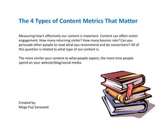 The 4 Types of Content Metrics That Matter
       yp

Measuring how’s effectively our content is important. Content can effect visitor 
engagement. How many returning visitor? How many bounce rate? Can you 
                                i    ii ?                b       ?C
persuade other people to read what you recommend and do conversions? All of 
this question is related to what type of our content is.

The more similar your content to what people expect, the more time people 
spend on your website/blog/social media. 




Created by:
Created by:
Mega Puji Saraswati
 