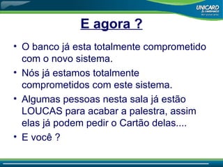 E agora ? O banco já esta totalmente comprometido com o novo sistema. Nós já estamos totalmente comprometidos com este sistema. Algumas pessoas nesta sala já estão LOUCAS para acabar a palestra, assim elas já podem pedir o Cartão delas.... E você  ? 