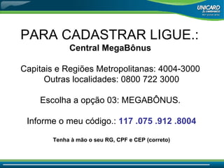 PARA CADASTRAR LIGUE.:  Central MegaBônus  Capitais e Regiões Metropolitanas: 4004-3000  Outras localidades: 0800 722 3000 Escolha a opção 03: MEGABÔNUS.  Informe o meu código.:  117 .075 .912 .8004 Tenha à mão o seu RG, CPF e CEP (correto) 