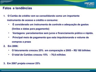 Fatos  e tendências O Cartão de crédito vem se consolidando como um importante instrumento de acesso a crédito e consumo: É considerado um instrumento de controle e adequação de gastos (limites e datas para pagamento) Vantagens: parcelamentos sem juros e financiamento prático e rápido. Principal meio de pagamento que esta impulsionando o volume de compras a prazo Em 2006: O faturamento cresceu 25%  em comparação a 2005 – R$ 160 bilhões O total de Cartões cresceu 15%  - 76,6 milhões Em 2007 projeta crescer 25% 
