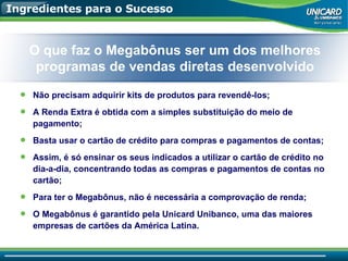 Ingredientes para o Sucesso Não precisam adquirir kits de produtos para revendê-los; A Renda Extra é obtida com a simples substituição do meio de pagamento; Basta usar o cartão de crédito para compras e pagamentos de contas; Assim, é só ensinar os seus indicados a utilizar o cartão de crédito no dia-a-dia, concentrando todas as compras e pagamentos de contas no cartão; Para ter o Megabônus, não é necessária a comprovação de renda; O Megabônus é garantido pela Unicard Unibanco, uma das maiores empresas de cartões da América Latina. O que faz o Megabônus ser um dos melhores programas de vendas diretas desenvolvido 