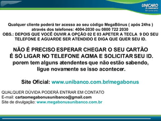 Qualquer cliente poderá ter acesso ao seu código MegaBônus ( após 24hs ) através dos telefones: 4004-2030 ou 0800 722 2030  OBS.: DEPOIS QUE VOCÊ OUVIR A OPÇÃO 02 E 03 APETER A TECLA  9 DO SEU TELEFONE E AGUARDE SER ATENDIDO E DIGA QUE QUER SEU ID.   NÃO É PRECISO ESPERAR CHEGAR O SEU CARTÃO É SÓ LIGAR NO TELEFONE ACIMA E SOLICITAR SEU ID. porem tem alguns atendentes que não estão sabendo, ligue novamente se isso acontecer. Site Oficial:   www.unibanco.com.br/megabonus   QUALQUER DÚVIDA PODERÁ ENTRAR EM CONTATO  E-mail:  [email_address]   Site de divulgação:  www.megabonusunibanco.com.br   