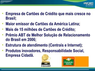 Empresa de Cartões de Crédito que mais cresce no Brasil; Maior emissor de Cartões da América Latina; Mais de 15 milhões de Cartões de Crédito; Prêmio ABT de Melhor Solução de Relacionamento do Brasil em 2006; Estrutura de atendimento (Centrais e Internet); Produtos inovadores, Responsabilidade Social, Empresa Cidadã. PrêmioABT 