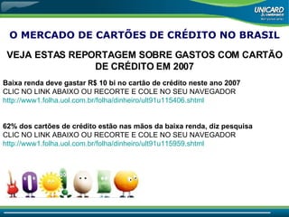O MERCADO DE CARTÕES DE CRÉDITO NO BRASIL VEJA ESTAS REPORTAGEM SOBRE GASTOS COM CARTÃO DE CRÉDITO EM 2007 Baixa renda deve gastar R$ 10 bi no cartão de crédito neste ano 2007 CLIC NO LINK ABAIXO OU RECORTE E COLE NO SEU NAVEGADOR http://www1.folha.uol.com.br/folha/dinheiro/ult91u115406 . shtml 62% dos cartões de crédito estão nas mãos da baixa renda, diz pesquisa   CLIC NO LINK ABAIXO OU RECORTE E COLE NO SEU NAVEGADOR  http://www1.folha.uol.com.br/folha/dinheiro/ult91u115959 . shtml 