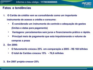 Fatos  e tendências O Cartão de crédito vem se consolidando como um importante instrumento de acesso a crédito e consumo: É considerado um instrumento de controle e adequação de gastos (limites e datas para pagamento) Vantagens: parcelamentos sem juros e financiamento prático e rápido. Principal meio de pagamento que esta impulsionando o volume de compras a prazo Em 2006: O faturamento cresceu 25%  em comparação a 2005 – R$ 160 bilhões O total de Cartões cresceu 15%  - 76,6 milhões Em 2007 projeta crescer 25% Informe o meu código.:  1170036069005 