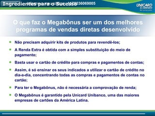 Ingredientes para o Sucesso Não precisam adquirir kits de produtos para revendê-los; A Renda Extra é obtida com a simples substituição do meio de pagamento; Basta usar o cartão de crédito para compras e pagamentos de contas; Assim, é só ensinar os seus indicados a utilizar o cartão de crédito no dia-a-dia, concentrando todas as compras e pagamentos de contas no cartão; Para ter o Megabônus, não é necessária a comprovação de renda; O Megabônus é garantido pela Unicard Unibanco, uma das maiores empresas de cartões da América Latina. O que faz o Megabônus ser um dos melhores programas de vendas diretas desenvolvido Informe o meu código.:  1170036069005 